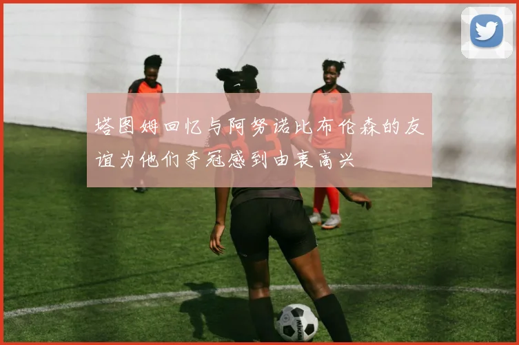 塔图姆回忆与阿努诺比布伦森的友谊为他们夺冠感到由衷高兴