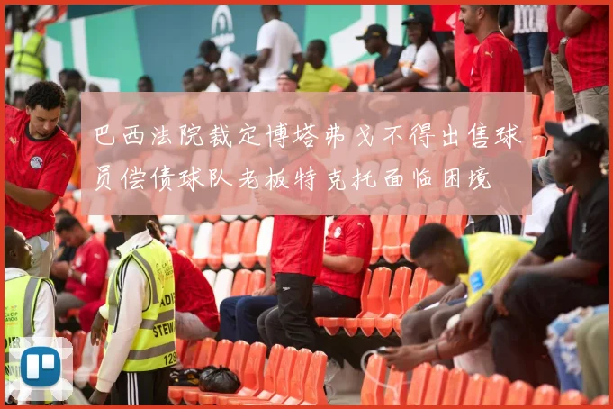 巴西法院裁定博塔弗戈不得出售球员偿债球队老板特克托面临困境