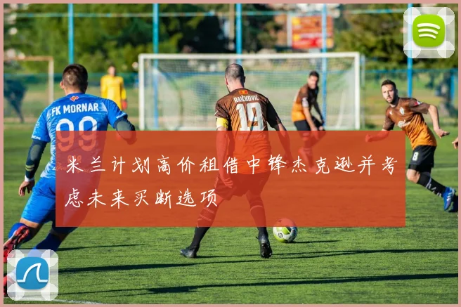米兰计划高价租借中锋杰克逊并考虑未来买断选项