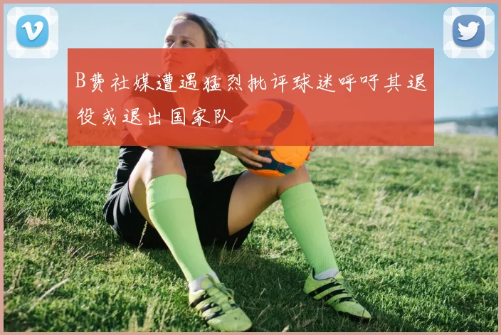 B费社媒遭遇猛烈批评球迷呼吁其退役或退出国家队