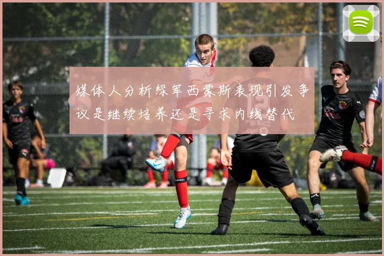 媒体人分析绿军西蒙斯表现引发争议是继续培养还是寻求内线替代