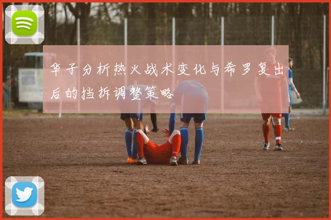 华子分析热火战术变化与希罗复出后的挡拆调整策略
