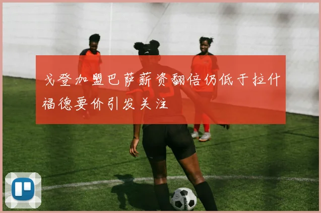 戈登加盟巴萨薪资翻倍仍低于拉什福德要价引发关注