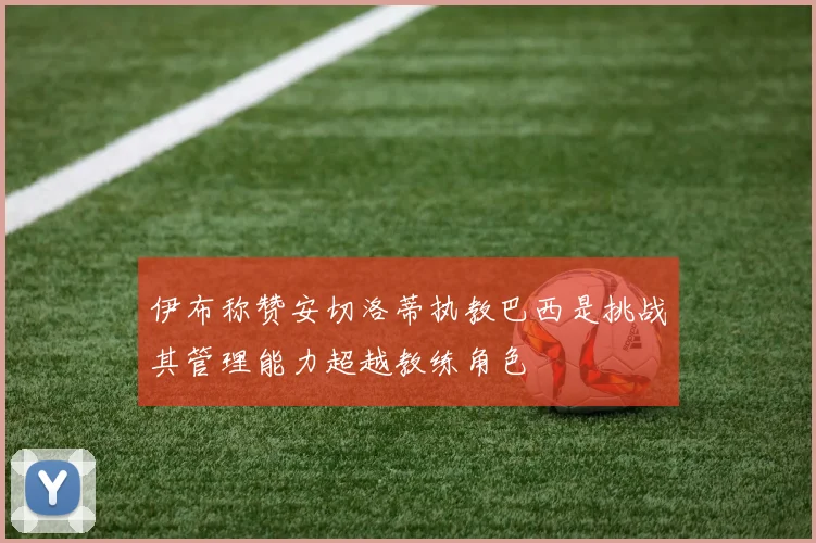 伊布称赞安切洛蒂执教巴西是挑战其管理能力超越教练角色