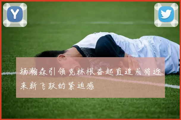 杨瀚森引领克林根奋起直追或将迎来新飞跃的紧迫感