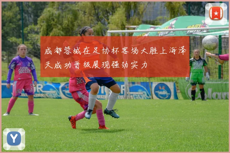 成都蓉城在足协杯客场大胜上海泽天成功晋级展现强劲实力