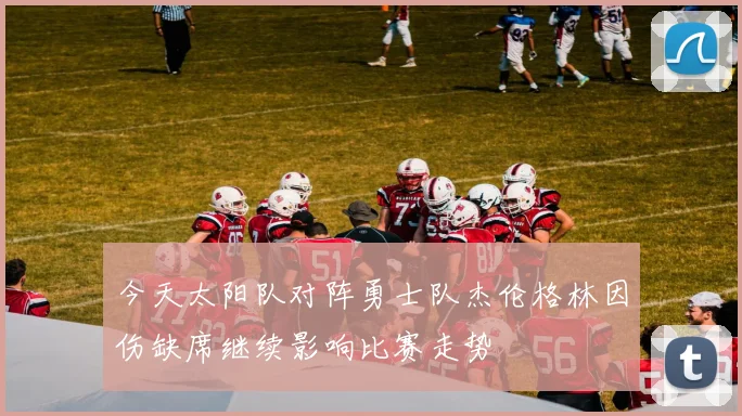 今天太阳队对阵勇士队杰伦格林因伤缺席继续影响比赛走势