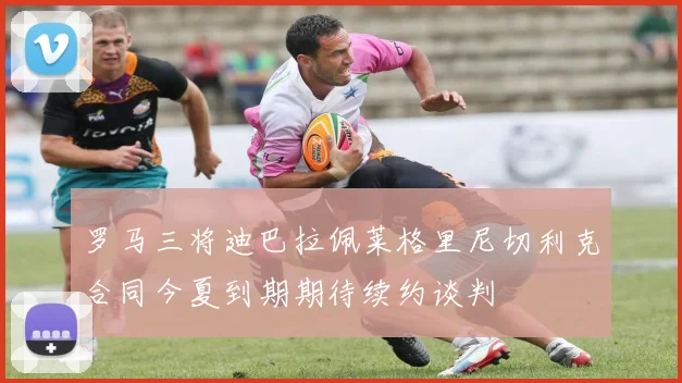 罗马三将迪巴拉佩莱格里尼切利克合同今夏到期期待续约谈判