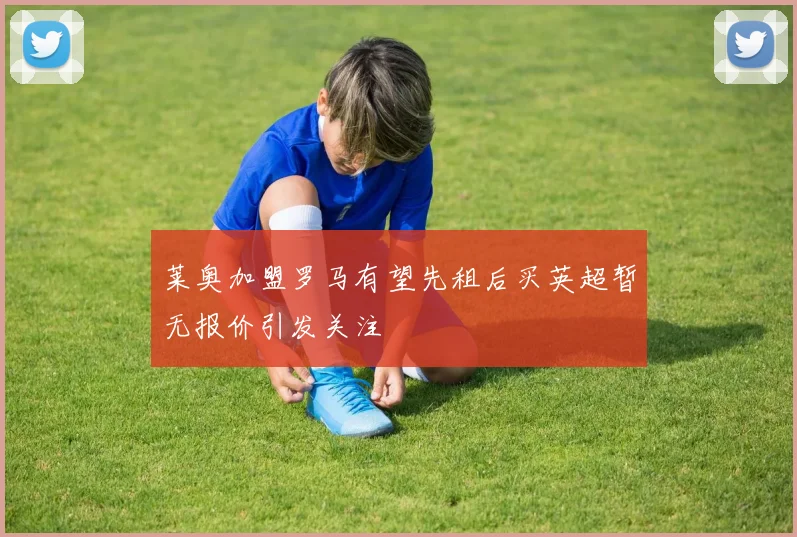 莱奥加盟罗马有望先租后买英超暂无报价引发关注