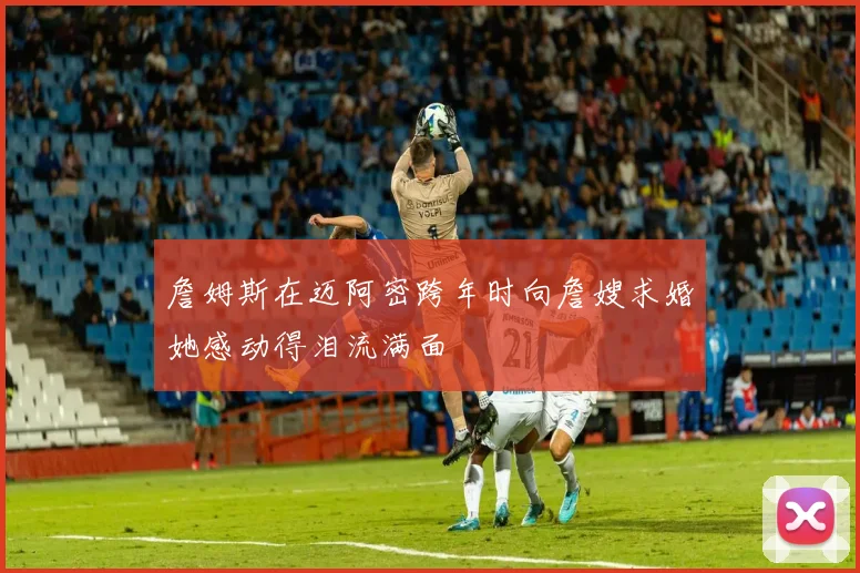 詹姆斯在迈阿密跨年时向詹嫂求婚她感动得泪流满面