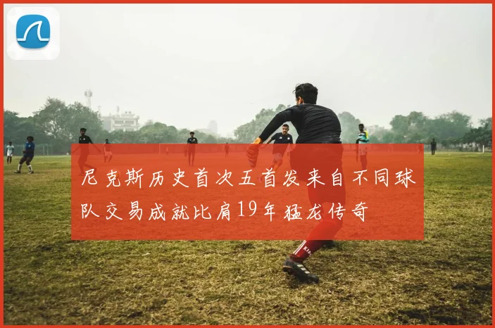 尼克斯历史首次五首发来自不同球队交易成就比肩19年猛龙传奇
