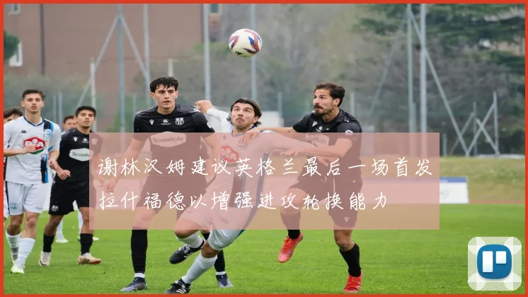 谢林汉姆建议英格兰最后一场首发拉什福德以增强进攻轮换能力