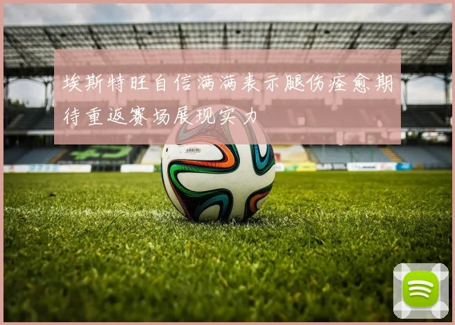 埃斯特旺自信满满表示腿伤痊愈期待重返赛场展现实力