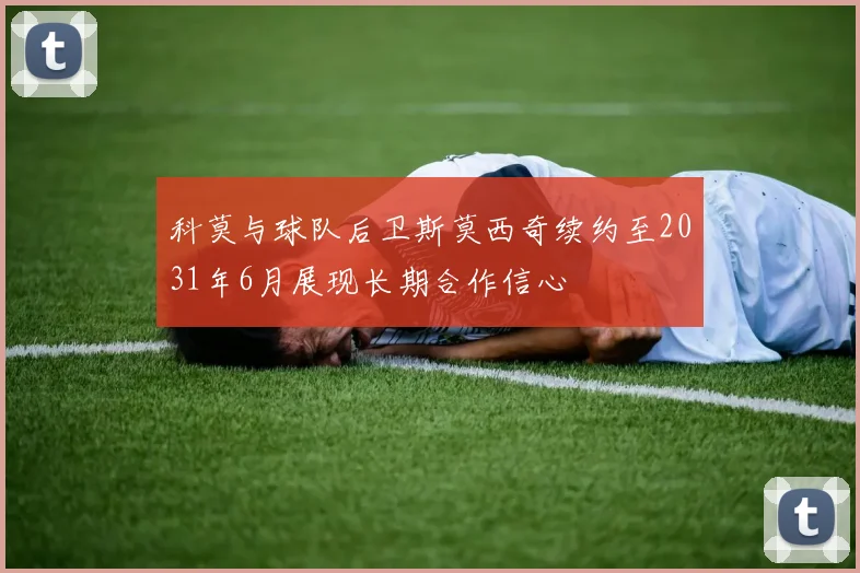 科莫与球队后卫斯莫西奇续约至2031年6月展现长期合作信心