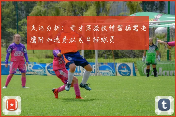 美记分析：奇才若接收特雷杨需老鹰附加选秀权或年轻球员