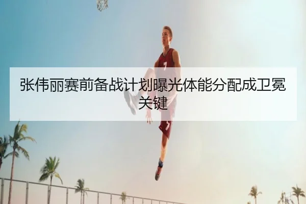 张伟丽赛前备战计划曝光体能分配成卫冕关键